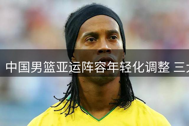 中国男篮亚运阵容年轻化调整 三大主力缺席背后有深意