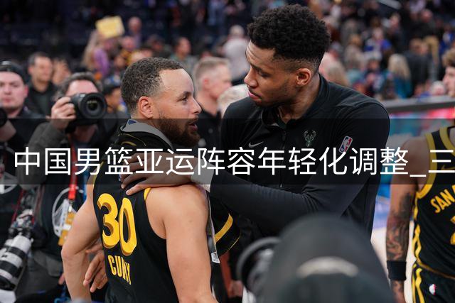 中国男篮亚运阵容年轻化调整 三大主力缺席背后有深意