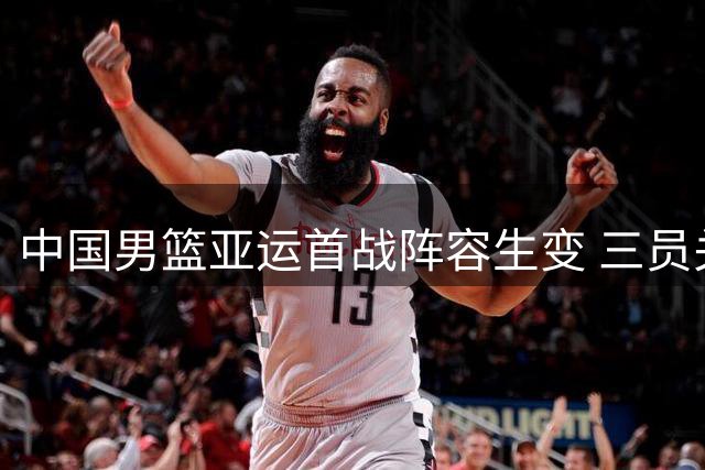 中国男篮亚运首战阵容生变 三员关键球员缺席引热议