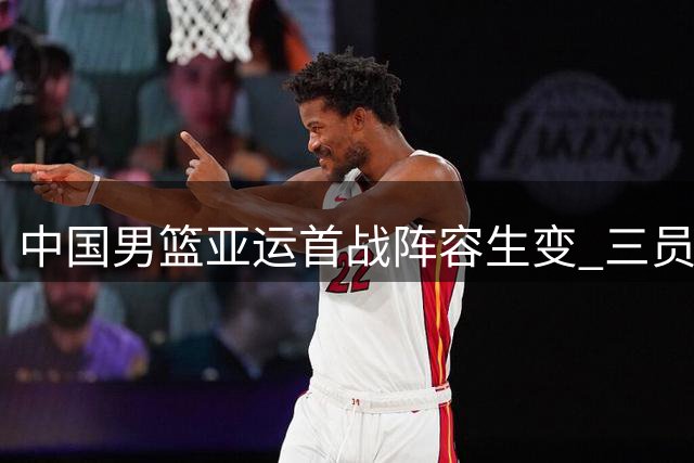 中国男篮亚运首战阵容生变 三员关键球员缺席引热议