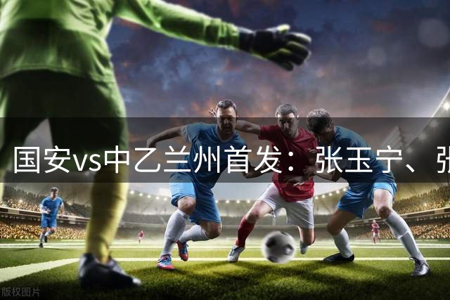 国安vs中乙兰州首发：张玉宁、张稀哲先发，杨立瑜、李磊登场