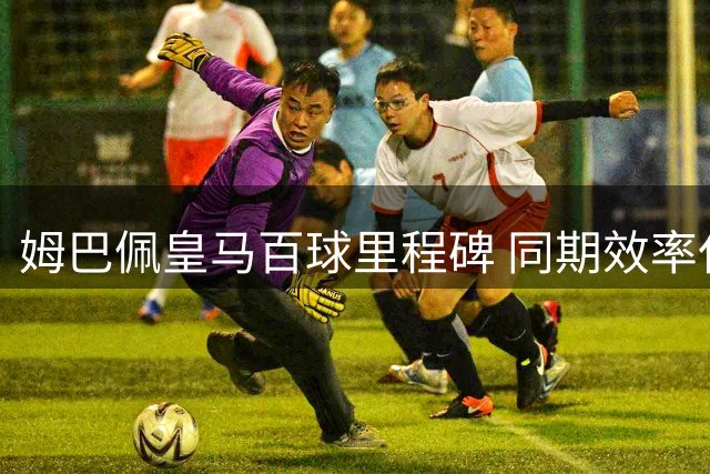 姆巴佩皇马百球里程碑 同期效率仅次凯恩