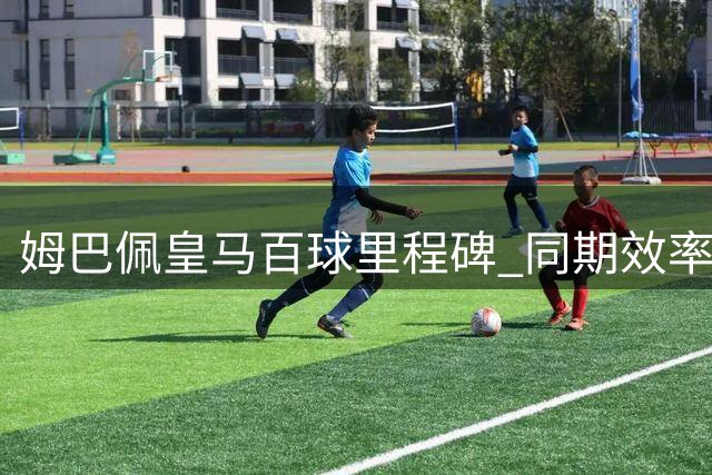 姆巴佩皇马百球里程碑 同期效率仅次凯恩