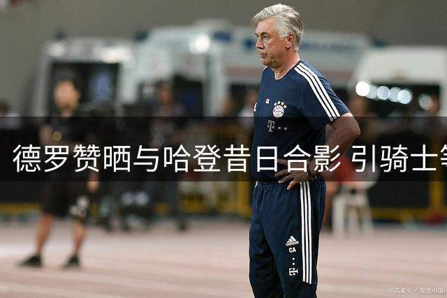 德罗赞晒与哈登昔日合影 引骑士等多队争夺猜测