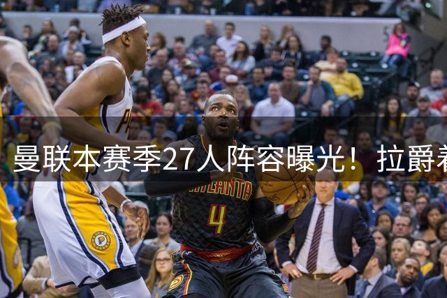 曼联本赛季27人阵容曝光！拉爵着眼未来已定明夏转会计划，后防至少买三人