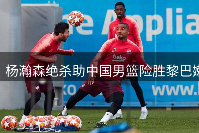 杨瀚森绝杀助中国男篮险胜黎巴嫩