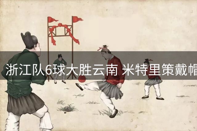浙江队6球大胜云南 米特里策戴帽托西奇送四次助攻