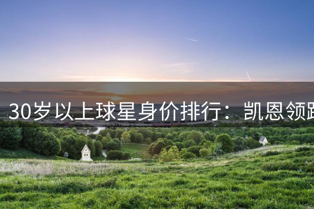 30岁以上球星身价排行：凯恩领跑，罗德里紧随其后